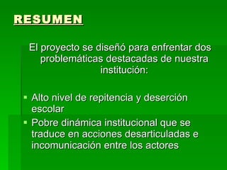 RESUMEN El proyecto se diseñó para enfrentar dos problemáticas destacadas de nuestra institución: Alto nivel de repitencia y deserción escolar Pobre dinámica institucional que se traduce en acciones desarticuladas e incomunicación entre los actores  
