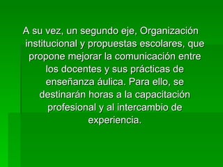 A su vez, un segundo eje, Organización institucional y propuestas escolares, que propone mejorar la comunicación entre los docentes y sus prácticas de enseñanza áulica. Para ello, se destinarán horas a la capacitación profesional y al intercambio de experiencia. 