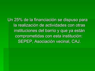 Un 25% de la financiación se dispuso para la realización de actividades con otras instituciones del barrio y que ya están comprometidas con esta institución:  SEPEP, Asociación vecinal, CAJ. 