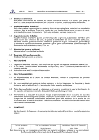 P.MA.001        Rev: 07      Identificación de Aspectos e Impactos Ambientales              Página 3 de 8




3.4   Desempeño ambiental:
      Resultados mensurables del Sistema de Gestión Ambiental relativos a un control (por parte de
      EDEGEL) de sus aspectos ambientales; en función de su política, objetivos y metas ambientales.

3.5   Aspecto Ambiental de Entrada:
      Está relacionado al consumo directo o indirecto de un recurso natural y de materia prima o productos
      cuyo uso daña al ambiente. Entre otros pueden ser: uso de clorofluorcarbonos, consumo de papel,
      energía eléctrica, agua, hidrocarburos y derivados, pinturas y barnices, madera, etc.

3.6   Aspecto Ambiental de Salida:
      Aquellos reales o potenciales que se generan al ejecutar un proceso, subproceso o actividad. Entre
      otros pueden ser: emisiones de ruido, de gases de combustión, de polvo y material particulado,
      efluentes, residuos, potencial incendio, contacto de grasas con el agua y con el suelo, potencial fuga
      y derrame de líquidos contaminantes, potencial fuga de gases contaminantes, potencial colapso de
      sistemas de almacenamiento o conducción, etc..

3.7   Magnitud del impacto ambiental:
      Alcance del daño producido al ambiente.

3.8   Severidad del impacto ambiental:
      Grado del daño producido al ambiente.

4.    REFERENCIAS

4.1   Legislación Ambiental Peruana y otros requisitos que regulen los aspectos ambientales de EDEGEL.
4.2   E.GE.OA.001 Especificaciones Ambientales, de Seguridad y Salud Ocupacional para Contratistas de
      Obras y Servicios
4.3   Instrumentos de gestión ambiental de proyectos.

5.    RESPONSABILIDADES

5.1   Es responsabilidad de la Oficina de Gestión Ambiental, verificar el cumplimiento del presente
      procedimiento.

5.2   Es responsabilidad del equipo de trabajo asignado o de los Subcomités de Seguridad y Medio
      Ambiente realizar la identificación y la evaluación de los aspectos ambientales.

5.3   Todo el personal deberá cumplir lo establecido en el presente procedimiento para la identificación de
      los aspectos e impactos ambientales de sus actividades, productos y servicios.

5.4   Previamente a la ejecución de cualquier trabajo, el personal deberá tener en cuenta los aspectos
      ambientales identificados para el proceso, subproceso o actividad en la que se va a intervenir a fin de
      cumplir con los controles operacionales establecidos para tales aspectos. Si se tratara de una
      actividad nueva, el área usuaria deberá coordinar con la Oficina de Gestión Ambiental la identificación
      de los aspectos ambientales.

6.    CONTENIDO

      La identificación de Aspectos e Impactos Ambientales se realizará teniendo en cuenta las siguientes
      etapas:




      Fecha de aprobación             Visto por: Organización Normativa          Aprobado por: Gerencia de Explotación

           14/11/08                           Hernán Carrasco                                Julián Cabello
Este documento una vez impreso se convertirá en una copia no controlada, antes de su uso contraste con
             la información de la red o consulte con la Organización Normativa de Edegel
 