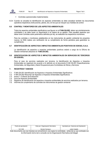 P.MA.001        Rev: 07      Identificación de Aspectos e Impactos Ambientales              Página 7 de 8



            Controles operacionales implementados

6.5.4 Cuando se actualice la identificación de aspectos ambientales se debe actualizar también los documentos
      operativos respectivos (instrucciones, planes, etc.) en los que se incluyen sus medidas de control.

6.6   CONTROL Y MONITOREO DE LOS ASPECTOS AMBIENTALES

      Todos los aspectos ambientales significativos que figuran en el F.MA.OA.002, deben ser prioritariamente
      controlados y se debe hacer un seguimiento a la mejora de su gestión. Para aquellos aspectos que
      deban tener controles sobre parámetros definidos por ley, se realizarán los respectivos monitoreos.

      Para los controles o monitoreos establecidos en los instrumentos de gestión ambiental de proyectos
      nuevos, la OGA realiza una verificación de su cumplimiento de forma periódica para garantizar su
      cumplimiento.

6.7   IDENTIFICACIÓN DE ASPECTOS E IMPACTOS AMBIENTALES POSITIVOS DE EDEGEL S.A.A.

      La identificación de aspectos e impactos ambientales positivos estará a cargo de la Oficina de
      Gestión Ambiental utilizando el F.MA.OA.002..

6.8   IDENTIFICACION DE ASPECTOS E IMPACTOS AMBIENTALES EN SERVICIOS DE TERCEROS
      EN EDEGEL

      Para el caso de servicios realizados por terceros, la Identificación de Aspectos e Impactos
      Ambientales se registrará de acuerdo a lo definido en el documento E.GE.OA.001 Especificaciones
      Ambientales, de Seguridad y Salud Ocupacional para Contratistas de Obras y Servicios.

7.    REGISTROS Y ANEXOS

7.1   F.MA.OA.001 Identificación de Aspectos e Impactos Ambientales Significativos
7.2   F.MA.OA.002 Resumen de Aspectos e Impactos Ambientales Significativos
7.3   Anexo 1: Criterios de Evaluación
7.4   Guía de Aspectos Ambientales
7.5   Registros de identificación de aspectos e impactos ambientales de servicios realizados por terceros.
7.6   Informes de cumplimiento de controles de instrumentos de gestión ambienal




       Fecha de aprobación             Visto por: Organización Normativa          Aprobado por: Gerencia de Explotación

            14/11/08                           Hernán Carrasco                                Julián Cabello
Este documento una vez impreso se convertirá en una copia no controlada, antes de su uso contraste con
             la información de la red o consulte con la Organización Normativa de Edegel
 