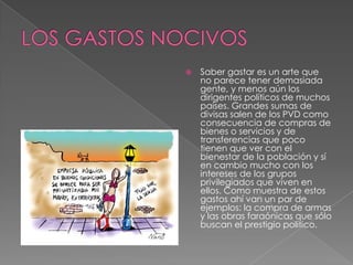  Saber gastar es un arte que
no parece tener demasiada
gente, y menos aún los
dirigentes políticos de muchos
países. Grandes sumas de
divisas salen de los PVD como
consecuencia de compras de
bienes o servicios y de
transferencias que poco
tienen que ver con el
bienestar de la población y sí
en cambio mucho con los
intereses de los grupos
privilegiados que viven en
ellos. Como muestra de estos
gastos ahí van un par de
ejemplos: la compra de armas
y las obras faraónicas que sólo
buscan el prestigio político.
 