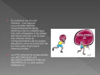  En palabras de Arcadi
Oliveres, “Las razones
coyunturales derivan
mayoritariamente de la
dinámica de los créditos que
han sido otorgados a los países
del Tercer Mundo y en la que
han influido tanto el
comportamiento de los países
deudores como la evolución de
los mercados financieros
internacionales.”
 Los PVD altamente endeudados
ven RECORTADOS LOS
RECURSOS EXTERNOS PARA SU
DESARROLLO. Lo que queda
reflejado en:
 