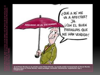 “Si el Primer Mundo no se suicida como Primer Mundo, no puede existir humanamente el Tercer Mundo.
Mientras haya un Primer Mundo, habrá privilegio, exclusión, dominación, explotación, lujo y
marginación”.
 
