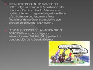  CREAR UN FONDO EN LOS ESTADOS DEL
NORTE -algo así como el 0´7- destinado a la
condonación de la deuda. Este fondo se
podría obtener a cargo de los gastos militares
o/y a través de una tasa sobre flujos
financieros de carácter especulativo que
circulan en el mundo -TASA TOBIN-.
 PEDIR AL GOBIERNO DE LA NACIÓN QUE SE
POSICIONE ante ciertos órganos
internacionales (FMI, BM, G9...) pidiendo la
condonación de la Deuda Externa
 