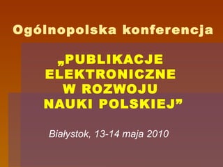 Ogólnopolska konferencja „PUBLIKACJE  ELEKTRONICZNE  W ROZWOJU  NAUKI POLSKIEJ” Białystok, 13-14 maja 2010 