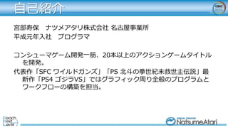 自己紹介
宮部寿保 ナツメアタリ株式会社 名古屋事業所
平成元年入社 プログラマ
コンシューマゲーム開発一筋、20本以上のアクションゲームタイトル
を開発。
代表作「SFC ワイルドガンズ」「PS 北斗の拳世紀末救世主伝説」最
新作「PS4 ゴジラVS」ではグラフィック周り全般のプログラムと
ワークフローの構築を担当。
 
