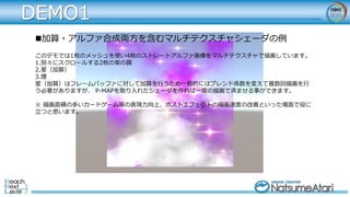 DEMO1
加算・アルファ合成両方を含むマルチテクスチャシェーダの例
このデモでは1枚のメッシュを使い4枚のストレートアルファ画像をマルチテクスチャで描画しています。
1.別々にスクロールする2枚の紫の霧
2.星（加算）
3.煙
星（加算）はフレームバッファに対して加算を行うため一般的にはブレンド係数を変えて複数回描画を行
う必要がありますが、 P-MAPを取り入れたシェーダを作れば一度の描画で済ませる事ができます。
※ 描画面積の多いカードゲーム等の表現力向上、ポストエフェクトの描画速度の改善といった場面で役に
立つと思います。
 