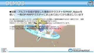 DEMO3
加算・アルファ合成が混在した複数のテクスチャをPMAP_Makerを
使い、 一枚のP-MAPテクスチャにまとめておいてから表示しています
左に表示されているキャラクターは何枚もテクスチャを用意して複数回描画するのが一般的ですが、 実際
には一枚の事前乗算アルファテクスチャを一度で描画できています。
中央のパーティクルでは、爆発パターンの前半に加算のブルームが合成されています。
※ 従来2パス以上かかっていた描画が1パスで出来るようになりました。
※ αムービもこの手法で事前合成すれば加算を含めたムービーが作れます。
 