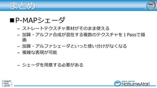 まとめ
P-MAPシェーダ
– ストレートテクスチャ素材がそのまま使える
– 加算・アルファ合成が混在する複数のテクスチャを１Passで描
画
– 加算・アルファシェーダといった使い分けがなくなる
– 複雑な表現が可能
– シェーダを用意する必要がある
 
