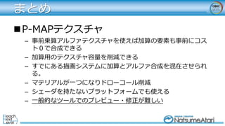 まとめ
P-MAPテクスチャ
– 事前乗算アルファテクスチャを使えば加算の要素も事前にコス
ト０で合成できる
– 加算用のテクスチャ容量を削減できる
– すでにある描画システムに加算とアルファ合成を混在させられ
る。
– マテリアルが一つになりドローコール削減
– シェーダを持たないプラットフォームでも使える
– 一般的なツールでのプレビュー・修正が難しい
 