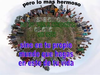 sino en tu propio  mundo que hagas  en este de tu vida no lo  vas a encontrar  en este pero lo mas hermoso 