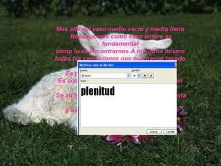 Mas allá del vaso medio vacío y medio lleno  Reconocerse como vaso entero es fundamental  como lo es encontrarnos A nosotros mismo  bajos las condiciones que nos hayan tocado  y entre todo lo que  Es parte de nuestro pequeñito mundo Es como esta oveja que aunque tal vez del  todo no le agrade ser oveja  Se ah encontrado  a si misma dentro de esta condición y eso la hace feliz porque no se pierde  y se regocija en su plenitud  