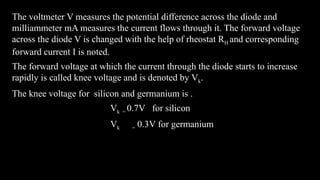 The voltmeter V measures the potential difference across the diode and
milliammeter mA measures the current flows through it. The forward voltage
across the diode V is changed with the help of rheostat RH and corresponding
forward current I is noted.
The forward voltage at which the current through the diode starts to increase
rapidly is called knee voltage and is denoted by Vk.
The knee voltage for silicon and germanium is .
Vk = 0.7V for silicon
Vk = 0.3V for germanium
 