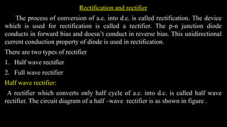 Rectification and rectifier
The process of conversion of a.c. into d.c. is called rectification. The device
which is used for rectification is called a rectifier. The p-n junction diode
conducts in forward bias and doesn’t conduct in reverse bias. This unidirectional
current conduction property of diode is used in rectification.
There are two types of rectifier
1. Half wave rectifier
2. Full wave rectifier
Half wave rectifier:
A rectifier which converts only half cycle of a.c. into d.c. is called half wave
rectifier. The circuit diagram of a half –wave rectifier is as shown in figure .
 