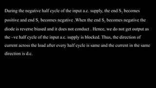 During the negative half cycle of the input a.c. supply, the end S2 becomes
positive and end S1 becomes negative .When the end S1 becomes negative the
diode is reverse biased and it does not conduct . Hence, we do not get output as
the –ve half cycle of the input a.c. supply is blocked. Thus, the direction of
current across the load after every half cycle is same and the current in the same
direction is d.c.
 