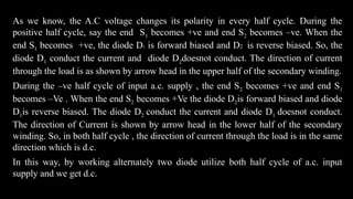 As we know, the A.C voltage changes its polarity in every half cycle. During the
positive half cycle, say the end S1 becomes +ve and end S2 becomes –ve. When the
end S1 becomes +ve, the diode D1 is forward biased and D2 is reverse biased. So, the
diode D1 conduct the current and diode D2doesnot conduct. The direction of current
through the load is as shown by arrow head in the upper half of the secondary winding.
During the –ve half cycle of input a.c. supply , the end S2 becomes +ve and end S1
becomes –Ve . When the end S2 becomes +Ve the diode D2is forward biased and diode
D1is reverse biased. The diode D2 conduct the current and diode D1 doesnot conduct.
The direction of Current is shown by arrow head in the lower half of the secondary
winding. So, in both half cycle , the direction of current through the load is in the same
direction which is d.c.
In this way, by working alternately two diode utilize both half cycle of a.c. input
supply and we get d.c.
 