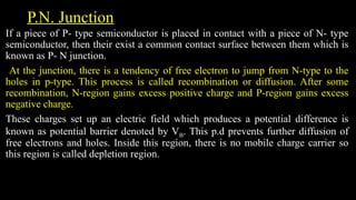 P.N. Junction
If a piece of P- type semiconductor is placed in contact with a piece of N- type
semiconductor, then their exist a common contact surface between them which is
known as P- N junction.
At the junction, there is a tendency of free electron to jump from N-type to the
holes in p-type. This process is called recombination or diffusion. After some
recombination, N-region gains excess positive charge and P-region gains excess
negative charge.
These charges set up an electric field which produces a potential difference is
known as potential barrier denoted by VB. This p.d prevents further diffusion of
free electrons and holes. Inside this region, there is no mobile charge carrier so
this region is called depletion region.
 
