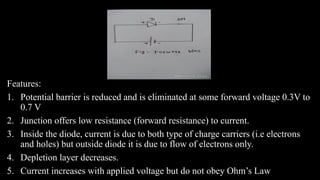 Features:
1. Potential barrier is reduced and is eliminated at some forward voltage 0.3V to
0.7 V
2. Junction offers low resistance (forward resistance) to current.
3. Inside the diode, current is due to both type of charge carriers (i.e electrons
and holes) but outside diode it is due to flow of electrons only.
4. Depletion layer decreases.
5. Current increases with applied voltage but do not obey Ohm’s Law
 