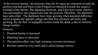 In the reverse biasing , the electrons from the N-region are attracted towards the
positive terminal and holes in the P-region are attracted towards the negative
terminal of the battery. The departing electrons and holes leave more positive
ions and negative ions respectively near the junction. Therefore , the depletion
layer gets wider . The depletion layer stops growing when potential difference
across it equals the applied voltage and then free electrons and holes stop
growing. So, the flow of negligible current inside the diode is due to minority
charge carriers.
Features:
1. Potential barrier is increased.
2. Depletion layer is increased
3. The junction offers very high resistance (reverse resistance)
4. Reverse current is very small and is called leakage current.
 