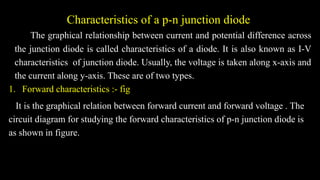 Characteristics of a p-n junction diode
The graphical relationship between current and potential difference across
the junction diode is called characteristics of a diode. It is also known as I-V
characteristics of junction diode. Usually, the voltage is taken along x-axis and
the current along y-axis. These are of two types.
1. Forward characteristics :- fig
It is the graphical relation between forward current and forward voltage . The
circuit diagram for studying the forward characteristics of p-n junction diode is
as shown in figure.
 