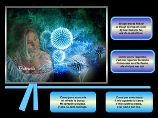 Como para acercarla mi mirada la busca.  Mi corazón la busca,  y ella no está conmigo.  Come per avvicinarla il mio sguardo la cerca.  Il mio cuore la cerca,  e lei non è con me.  Comme pour la rapprocher, c'est mon regard qui la cherche.  Et mon coeur aussi la cherche,  elle n'est pas avec moi.  My sight tries to find her  as though to bring her closer.  My heart looks for her,  and she is not with me.  