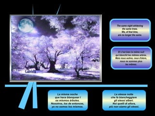 La misma noche  que hace blanquear l os mismos árboles.  Nosotros, los de entonces,  ya no somos los mismos.  La stessa notte  che fa biancheggiare  gli stessi alberi.  Noi quelli di allora, più non siamo gli stes si.  Et c'est bien la même nuit  qui blanchit les mêmes arbres.  Mais nous autres, ceux d'alors,  nous ne sommes plus  les mêmes.  The same night whitening  the same trees.  We, of that time,  are no longer the same.  