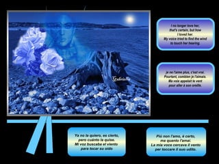 Ya no la quiero, es cierto, pero cuánto la quise.  Mi voz buscaba el viento  para tocar su oído Più non l'amo, è certo,  ma quanto l'amai.  La mia voce cercava il vento  per toccare il suo udito.  je ne l'aime plus, c'est vrai.  Pourtant, combien je l'aimais.  Ma voix appelait le vent  pour aller à son oreille.  I no longer love her,  that's certain, but how  I loved her.  My voice tried to find the wind  to touch her hearing.  