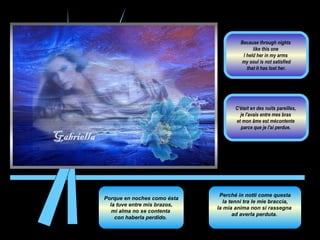 Porque en noches como ésta la tuve entre mis brazos,  mi alma no se contenta  con haberla perdido.  Perché in notti come questa la tenni tra le mie braccia,  la mia anima non si rassegna  ad averla perduta.  C'était en des nuits pareilles,  je l'avais entre mes bras  et mon âme est mécontente  parce que je l'ai perdue.  Because through nights  like this one  I held her in my arms  my soul is not satisfied that it has lost her.  