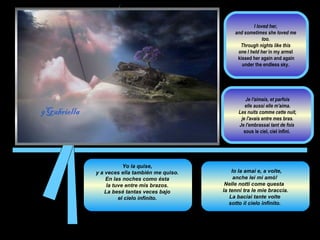 Yo la quise,  y a veces ella también me quiso.  En las noches como ésta  la tuve entre mis brazos.  La besé tantas veces bajo  el cielo infinito.  I  Io la amai e, a volte,  anche lei mi amò!  Nelle notti come questa  la tenni tra le mie braccia.  La baciai tante volte  sotto il cielo infinito.  I loved her,  and sometimes she loved me  too.  Through nights like this  one I held her  in my armsI  kissed her again and again under the endless sky.  Je l'aimais, et parfois elle aussi elle m'aima.  Les nuits comme cette nuit, je l'avais entre mes bras.  Je l'embrassai tant de fois  sous le ciel, ciel infini.  