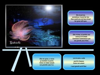 Ella me quiso, a veces yo también la quería.  Cómo no haber amado sus grandes ojos  fijos.  Lei mi amò a volte anch'io l'amavo.  Come non amare  i suoi grandi occhi fissi.  Elle m'aima, et parfois moi  aussi je l'ai aimée.  Comment n'aimerait-on pas  ses grands yeux fixes .  She loved me,  sometimes I loved her too.  How could one not have loved  her great still eyes.  