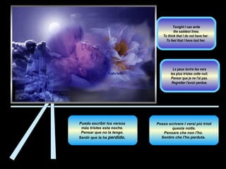 Posso scrivere i versi più tristi questa notte.  Pensare che non l'ho.  Sentire che l'ho perduta.  Puedo escribir los versos  más tristes esta noche.  Pensar que no la tengo.  Sentir que la he  perdido .  Le peux écrire les vers  les plus tristes cette nuit.  Penser que je ne l'ai pas.  Regretter l'avoir perdue.  Tonight I can write the saddest lines.  To think that I do not have her.  To feel that I have lost her.  