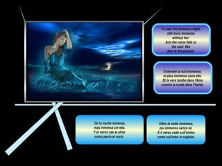 Udire la notte immensa, più immensa senza lei.  E il verso cade sull'anima come sull'erba in rugiada.  Oír la noche inmensa, más inmensa sin ella.  Y el verso cae al alma  como pasto el rocío.  Entendre la nuit immense,  et plus immense sans elle.  Et le vers tombe dans l'âme  comme  la rosée dans l'herbe.  To hear the immense night,  still more immense  without her.  And the verse falls to  the soul  like  dew to the pasture.  