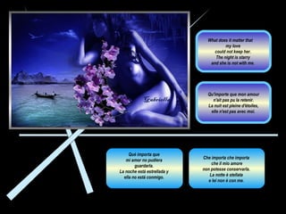 Che importa che importa  che il mio amore non potesse conservarla.  La notte è stellata  e lei non è con me.  Qué importa que  mi amor no pudiera  guardarla.  La noche está estrellada y  ella no está conmigo.  Qu'importe que mon amour n'ait pas pu la retenir.  La nuit est pleine d'étoiles, elle n'est pas avec moi .  What does it matter that  my love  could not keep her.  The night is starry  and she is not with me.  