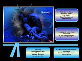 Eso es todo! ! A lo lejos alguien canta. A lo lejos.  Mi alma no se contenta  con haberla  perdido.  IE’ tutto!n lontananza qualcuno canta.  In lontananza.  La mia anima non si rassegna ad averla perduta.  Voilà tout. Au loin on chante.  C'est au loin.  Et mon âme est mécontente  parce que je l'ai perdue.  This is all. In the distance  someone is singing.  In the distance.  My soul is not satisfied  that it has lost her.  