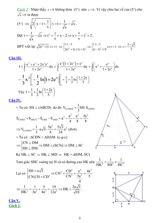 Cách 2: Nhận thấy x  0 không thỏa (5’) nên x  0 . Vì vậy chia hai vế của (5’) cho
      x  0 ta được

                      1        1
     (5’)  2  x  1    1      x.
                      x         x
               1                  1              1
     Đặt t          x  t2        x  2  x   t2  2 .
                x                 x              x
                                           t  1                t  1                   3 5
     BPT viết lại 2(t 2 1)  t 1                                          t 1  x 
                                           2(t  1)  (t  1)    (t  1)  0
                                               2               2          2
                                                                                              2

Câu III.
          x 2  e x  2x 2e x
           1                       1
                                     x 2 1  2e x   e x      1
                                                                            ex      
      I                     dx                         dx    x 2              dx
        0
               1  2e x            0
                                           1  2e x             0
                                                                          1  2e x   
                1                      1
       1 3           1                         1 1  1  2e 
                     ln 1 2e
                               x
       x                                       ln       
       3             2                         3 2  3 
                0                      0

            1 1  1  2e 
     Vậy I   ln       
            3 2  3                                                                     S


Câu IV.
                                        1
    + Ta có: SH  (ABCD) do đó VS.CMND  SH. SCMND
                                        3
                                          a 2 a 2 5a 2
    SCMND  SABCD  SCBM  SAMD       a   
                                           2                                                                 K

                                          4 8      8
                                                                             B
                1       5a 2 5 3 3                                                                                   C
     VS.CMND   a 3          a (đvtt)
                3        8    24
                                                                         M
    + Ta có : CDN = DAM (c-g-c)
       CN  DM                                                                              H
                 DM  (SCN)  DM  SC
       SH  DM
                                                                    A                    N               D


    Kẻ HK  SC  HK  MD  HK = d(DM, SC)
                                                                      1    1    1
    Tam giác SHC vuông tại H và có đường cao HK nên                          
                                                                     HK 2 SH 2 HC2
           SH  a 3
                                CD4    a4     4a 2
    Lại có               CH 2
                                                                                       B       a               C
           
            CN.CH  CD2         CN 2 5a 2      5
                                                                                     a
                                         4                                           2

         1     1    5    19          2a 3
          2
              2 2        2
                               HK        .                                         M
       HK     3a   4a 12a              19                                            a               H
                                                                                     2

Câu V.                                                                               A                           D
                                                                                             a   N
Cách 1.                                                                                      2




                                                      3
 