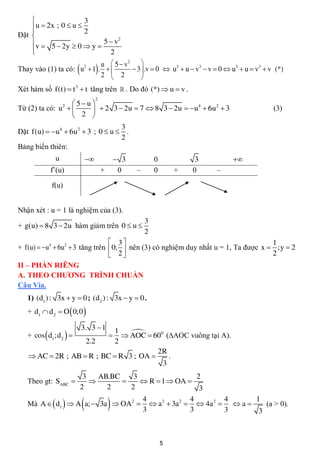                   3
     u  2x ; 0  u  2
    
Đặt 
    v  5  2y  0  y  5  v
                                2

    
                           2
                           u  5  v2 
                        
Thay vào (1) ta có: u  1 .  
                            2

                           2  2
                                     
                                      3  .v  0  u3  u  v3  v  0  u3  u  v3  v (*)
                                         
Xét hàm số f(t)  t 3  t tăng trên  . Do đó (*)  u  v .
                                     2
                   5 u 
Từ (2) ta có: u  
                  2
                           2 3  2u  7  8 3  2u  u  6u  3
                                                         4    2
                                                                                         (3)
                   2 
                                  3
Đặt f(u)  u4  6u2  3 ; 0  u  .
                                  2
Bảng biến thiên:
              u                                 3           0            3       
            f’(u)                        +        0    –       0       +   0    –

            f(u)


Nhận xét : u = 1 là nghiệm của (3).
                                                           3
+ g(u)  8 3  2u hàm giảm trên 0  u 
                                                           2
                                  3                                                1
+ f(u)  u4  6u2  3 tăng trên  0;  nên (3) có nghiệm duy nhất u = 1, Ta được x  ;y  2
                                  2                                                2
II – PHẦN RIÊNG
A. THEO CHƯƠNG TRÌNH CHUẨN
Câu Via.
   1) (d1 ) : 3x  y  0 ; (d2 ) : 3x  y  0 .
   + d1  d 2  O  0;0 

                            3. 3  1
                            1
   + cos  d1;d 2             
                               AOC  600 (AOC vuông tại A).
                                             
                   2.2      2
                                        2R
    AC  2R ; AB  R ; BC  R 3 ; OA     .
                                         3
                     3    AB.BC    3                 2
   Theo gt: SABC                   R  1  OA 
                    2       2     2                   3

                                    4
                                                  4     4
   Mà A   d1   A a;  3a  OA2   a2  3a2   4a2   a 
                                     3             3     3
                                                                1
                                                                 3
                                                                   (a > 0).




                                                                   5
 