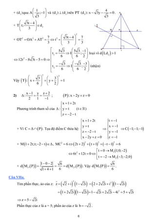  1                                                4
  + (d 3 )qua A    ; 1 và (d3 )  (d1 ) nên PT (d 3 ) : x  3y      0.                      A

                 3                                                 3
       3t  4 
  + T  t;     d                                                           E
          3  3
                                                                                      M        H            d
                                                            2
                      7         3t  4  7
  + OT2  OA 2  AT2   t 2           
                      3         3  3
                                       
                                 5 3     5 3 1          B                                                     C

                                              ;  loaïi vì d  I,d 2   1
                                                                                                     I
                            t1       I
                                  6      6 2 
                                                 
   12t 2  8 3t  5  0  
                                  3      3 3 
                            t2       I     ;  (nhaän)
                                   6      6 2 
                                                 
                               2 2
                    3      3
  Vậy  T  :  x      y   1
                   6       2
                     

                x 1 y z  2
  2)       :              ;                   P  : x  2y  z  0
                  2  1  1
                                     x  1  2t
                                    
       Phương trình tham số của  :  y  t      (t   )
                                    z  2  t
                                    
                                                    x  1  2t     t  1
                                                   y  t           x  1
                                                                   
       + Vì C     P  . Tọa độ điểm C thỏa hệ:                        C  1; 1; 1
                                                    z  2  t     y  1
                                                    x  2y  z  0 z  1
                                                                   
       + M 1  2t;t; 2  t   , MC2  6   2t  2   t  1    t  1  6
                                                                    2            2          2



                                                                         t  0  M1 1;0; 2 
                                                      6t 2  12t  0  
                                                                         t  2  M 2  3; 2;0 
                                                                        
                              1 0  2
       + d  M1 ,  P                         d  M 2 ,  P   . Vậy d  M, P   
                                              6                                            6
                                                                                            .
                              1 4 1        6                                            6

Câu VIIa.

                                                2  i 1  2i   2  2 2i  i 1  2i 
                                                        2
       Tìm phần thực, ảo của z: z                                                      2



                                              1  2 2i 1  2i   1  2i  2 2i  4i  5    2
                                                                                                         2i

        z  5  2i
       Phần thực của z là a = 5; phần ảo của z là b   2 .

                                                                6
 