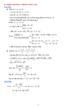 B. THEO CHƯƠNG TRÌNH NÂNG CAO
Câu VIb.
   1) Đặt d : x  y  4  0
     + A   d   : x  y  0
     + Gọi H    d  H 2;2 
     + Gọi I là trung điểm BC suy ra H là trung điểm IA  I(-2; -2)
     + Đường thẳng BC qua I và song song d
     Pt BC: x + y + 4 = 0.
                         B b ;  b  4 
                         
     + Vì B,C  BC  
                         C(c ; c  4)
                         
        
                               
     + AB   b  6; b  10 ; EC   c  1; c  1 .
               
                  
            AB.EC  0
                                        b  6  c  1   b  10  c  1  0
                                        
     Ta có:                         
            I laø trung ñieåm BC  b  c  4
                                       
                                         bc  2c  8  0 c  2             c  4
                                                                       
                                         b  c  4             b  6  b  0
       B 6;2 ;C  2; 6  hay B 0; 4 ;C  4;0  .
                           x2 y2 z3
  2) A  0;0; 2  ,  :               
                             2      3       2
                                                
                                                    
     + (d) qua M(-2;2;-3), vtcp: a   2;3;2  , MA   2; 2;1
                                  
                                            
     + a;MA    7;2; 10   a;MA  49  4  100  153
                                           
         
     + a  4  9  4  17
                       
                    a;MA 
                                 153
     d  A,                        3.
                        a          17

                       BC2
     Mà R  d (A, ) 
            2        2
                            9  16  25
                        4
     Suy ra mặt cầu S : x 2  y2   z  2   25
                                                    2


Câu VIIb.
                               
                                3
                  1  3i
   Ta có    z                       4  4i  z  4  4i
                         1 i
            z  iz  8  8i  8 2




                                                         7
 