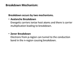 Breakdown Mechanism:
Breakdown occurs by two mechanisms.
• Avalanche Breakdown
Energetic carriers ionize host atoms and there is carrier
multiplication leading to breakdown.
• Zener Breakdown
Electrons from p-region can tunnel to the conduction
band in the n-region causing breakdown.
 