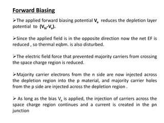 Forward Biasing
The applied forward biasing potential Va reduces the depletion layer
potential to (Vbi-Va).
Since the applied field is in the opposite direction now the net EF is
reduced , so thermal eqbm. is also disturbed.
The electric field force that prevented majority carriers from crossing
the space charge region is reduced.
Majority carrier electrons from the n side are now injected across
the depletion region into the p material, and majority carrier holes
from the p side are injected across the depletion region .
 As long as the bias Va is applied, the injection of carriers across the
space charge region continues and a current is created in the pn
junction
 
