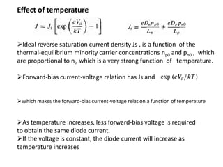 Ideal reverse saturation current density Js , is a function of the
thermal-equilibrium minority carrier concentrations np0 and pn0 , which
are proportional to ni, which is a very strong function of temperature.
Forward-bias current-voltage relation has Js and
As temperature increases, less forward-bias voltage is required
to obtain the same diode current.
If the voltage is constant, the diode current will increase as
temperature increases
Which makes the forward-bias current-voltage relation a function of temperature
Effect of temperature
 