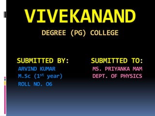 VIVEKANAND
DEGREE (PG) COLLEGE
SUBMITTED BY: SUBMITTED TO:
ARVIND KUMAR MS. PRIYANKA MAM
M.Sc (1st year) DEPT. OF PHYSICS
ROLL NO. O6
 