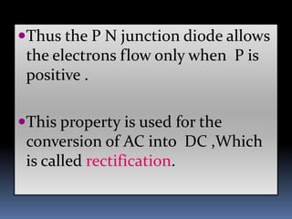 Thus the P N junction diode allows
the electrons flow only when P is
positive .
This property is used for the
conversion of AC into DC ,Which
is called rectification.
 