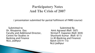 ( presentation submitted for partial fulfilment of FMRS course)
Submitted to Submitted By
Dr. Rituparna Das Amit Agrawal (Roll: 587)
Faculty and Additional Director, Nirmal P. Kapanee (Roll: 604)
Centre for Studies in Shashank Kumar (Roll: 611)
Banking and Finance LL.M (Banking and Finance)
NLU, Jodhpur Batch (2014-15)
NLU Jodhpur
 