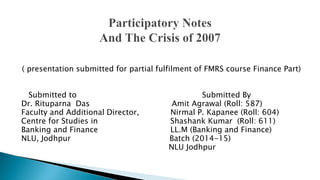 ( presentation submitted for partial fulfilment of FMRS course Finance Part)
Submitted to Submitted By
Dr. Rituparna Das Amit Agrawal (Roll: 587)
Faculty and Additional Director, Nirmal P. Kapanee (Roll: 604)
Centre for Studies in Shashank Kumar (Roll: 611)
Banking and Finance LL.M (Banking and Finance)
NLU, Jodhpur Batch (2014-15)
NLU Jodhpur
 