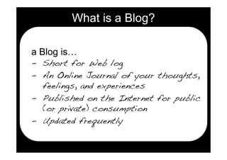 What is a Blog?

a Blog is…
- Short for Web log
- An Online Journal of your thoughts,
  feelings, and experiences
- Published on the Internet for public
  (or private) consumption
- Updated frequently
 