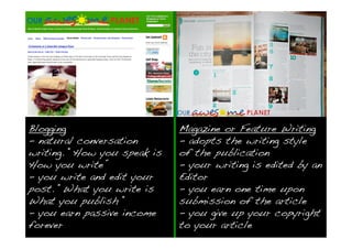 Blogging                     Magazine or Feature Writing
- natural conversation       - adopts the writing style
writing. “How you speak is   of the publication
How you write”               - your writing is edited by an
- you write and edit your    Editor
post. “What you write is     - you earn one time upon
What you publish “           submission of the article
- you earn passive income    - you give up your copyright
forever                      to your article
 
