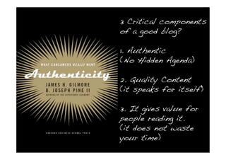 3 Critical components
of a good blog?

1. Authentic
(No Hidden Agenda)

2. Quality Content
(it speaks for itself)

3. It gives value for
people reading it.
(it does not waste
your time)
 