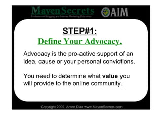 STEP#1:
     Define Your Advocacy.
Advocacy is the pro-active support of an
idea, cause or your personal convictions.

You need to determine what value you
will provide to the online community.


      Copyright 2009. Anton Diaz www.MavenSecrets.com
 